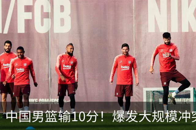 中国男篮输10分！爆发大规模冲突，3人罚出场，1人摔重伤